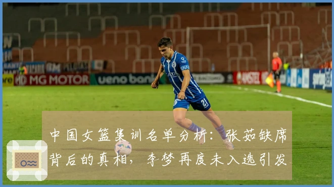 中国女篮集训名单分析：张茹缺席背后的真相，李梦再度未入选引发讨论
