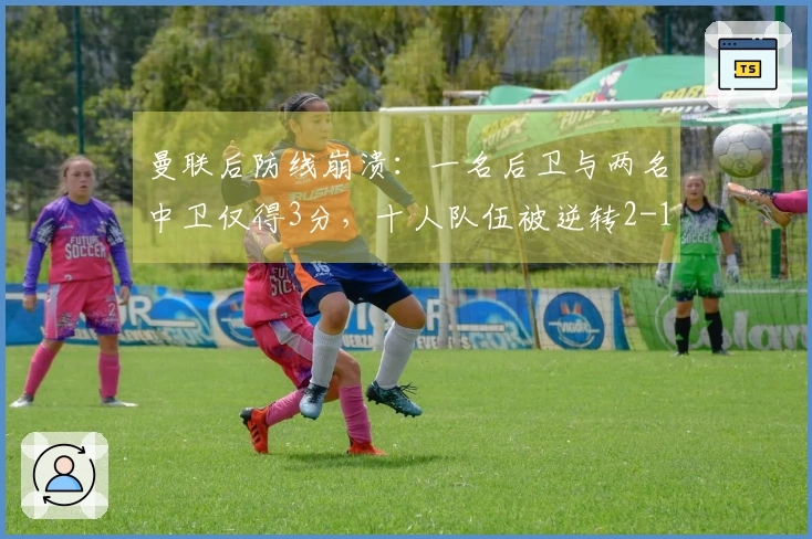 曼联后防线崩溃：一名后卫与两名中卫仅得3分，十人队伍被逆转2-1