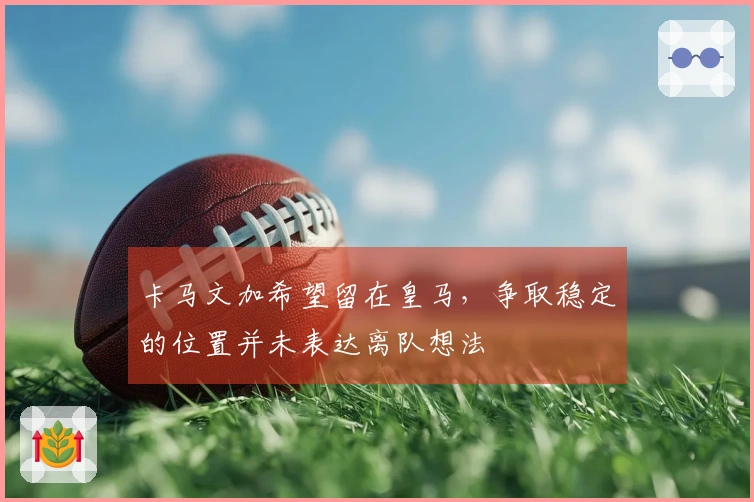 卡马文加希望留在皇马，争取稳定的位置并未表达离队想法