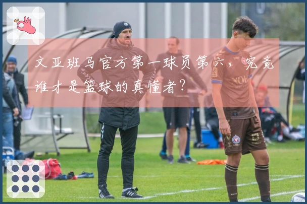 文亚班马官方第一球员第六，究竟谁才是篮球的真懂者？