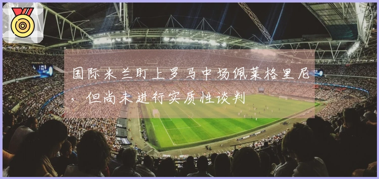 国际米兰盯上罗马中场佩莱格里尼，但尚未进行实质性谈判