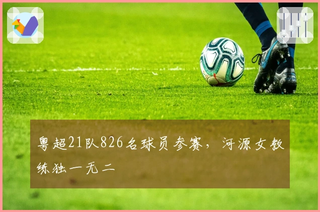 粤超21队826名球员参赛,河源女教练独一无二