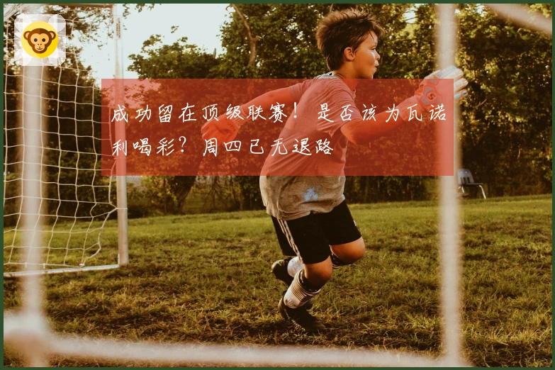 成功留在顶级联赛！是否该为瓦诺利喝彩？周四已无退路