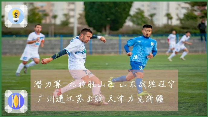 潜力赛-北控胜山西 山东战胜辽宁 广州遭江苏击败 天津力克新疆