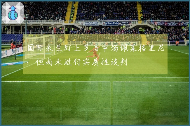 国际米兰盯上罗马中场佩莱格里尼，但尚未进行实质性谈判