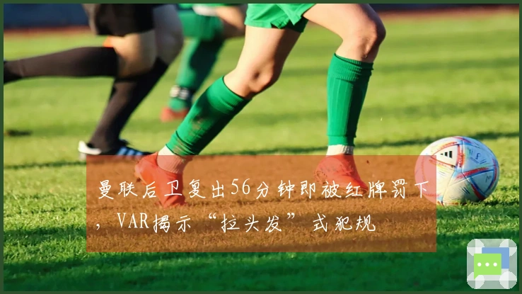 曼联后卫复出56分钟即被红牌罚下，VAR揭示“拉头发”式犯规