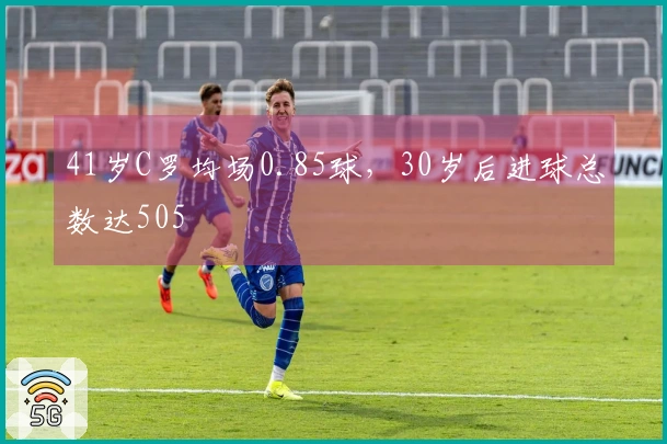 41岁C罗均场0.85球，30岁后进球总数达505