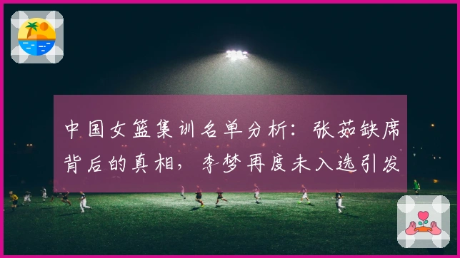 中国女篮集训名单分析：张茹缺席背后的真相，李梦再度未入选引发讨论