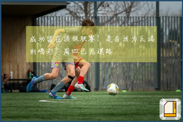 成功留在顶级联赛！是否该为瓦诺利喝彩？周四已无退路