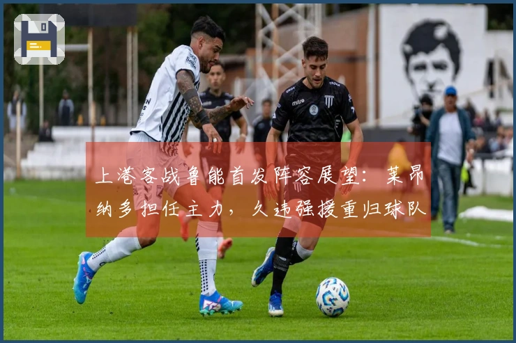 上港客战鲁能首发阵容展望：莱昂纳多担任主力，久违强援重归球队