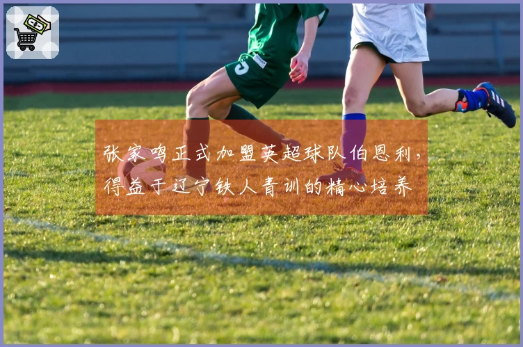 张家鸣正式加盟英超球队伯恩利，得益于辽宁铁人青训的精心培养