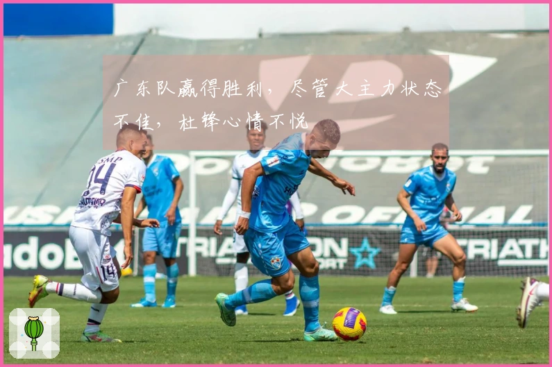 广东队赢得胜利，尽管大主力状态不佳，杜锋心情不悦