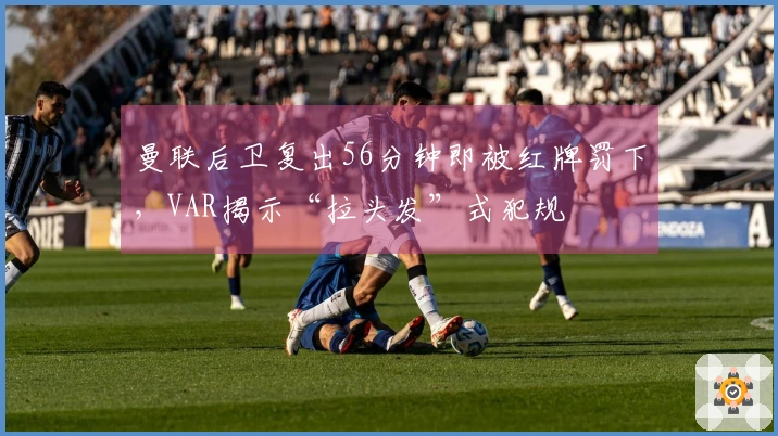 曼联后卫复出56分钟即被红牌罚下，VAR揭示“拉头发”式犯规